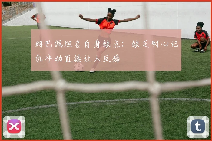 姆巴佩坦言自身缺点：缺乏耐心记仇冲动直接让人反感