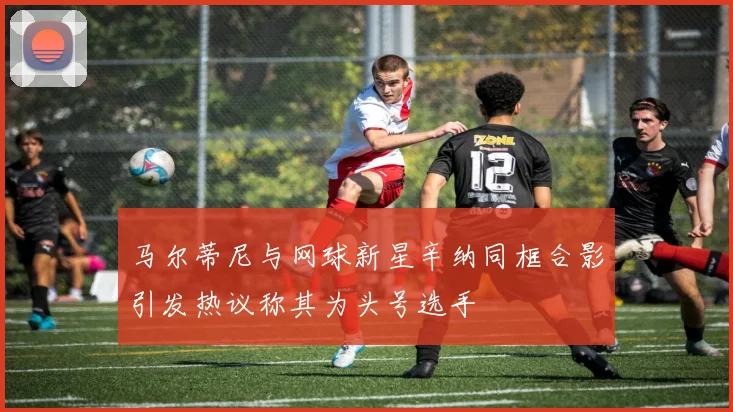 马尔蒂尼与网球新星辛纳同框合影引发热议称其为头号选手