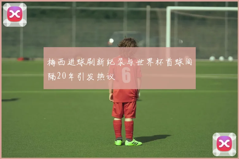 梅西进球刷新纪录与世界杯首球间隔20年引发热议