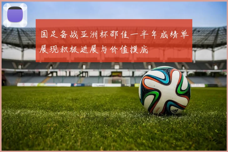 国足备战亚洲杯邵佳一半年成绩单展现积极进展与价值摸底