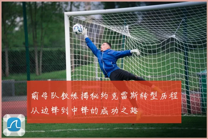 前母队教练揭秘约克雷斯转型历程从边锋到中锋的成功之路