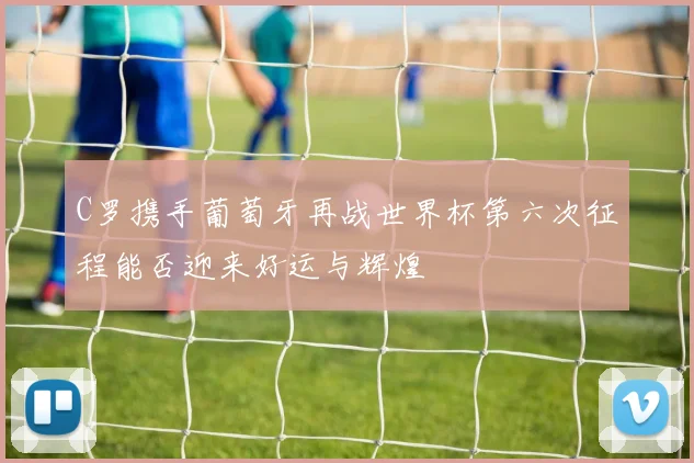 C罗携手葡萄牙再战世界杯第六次征程能否迎来好运与辉煌