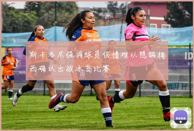 斯卡洛尼强调球员伤情难以隐瞒梅西确认出战冰岛比赛