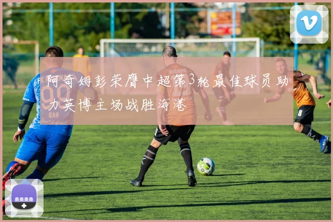 阿奇姆彭荣膺中超第3轮最佳球员助力英博主场战胜海港