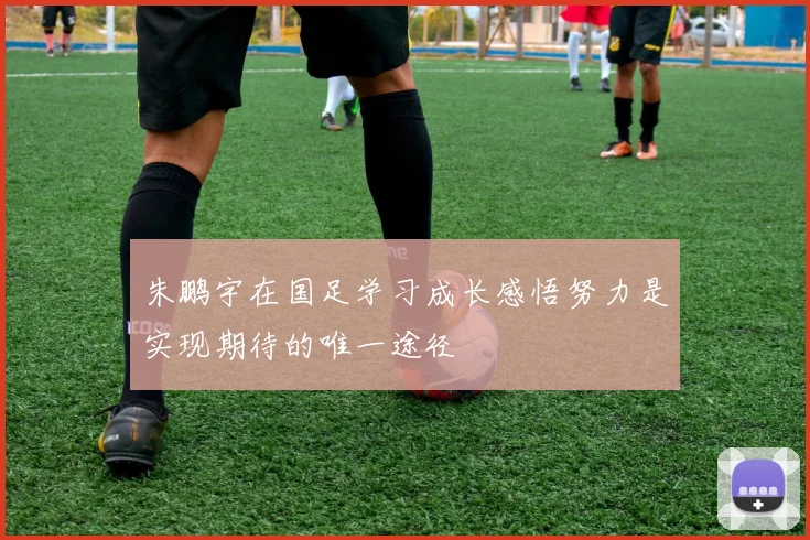 朱鹏宇在国足学习成长感悟努力是实现期待的唯一途径