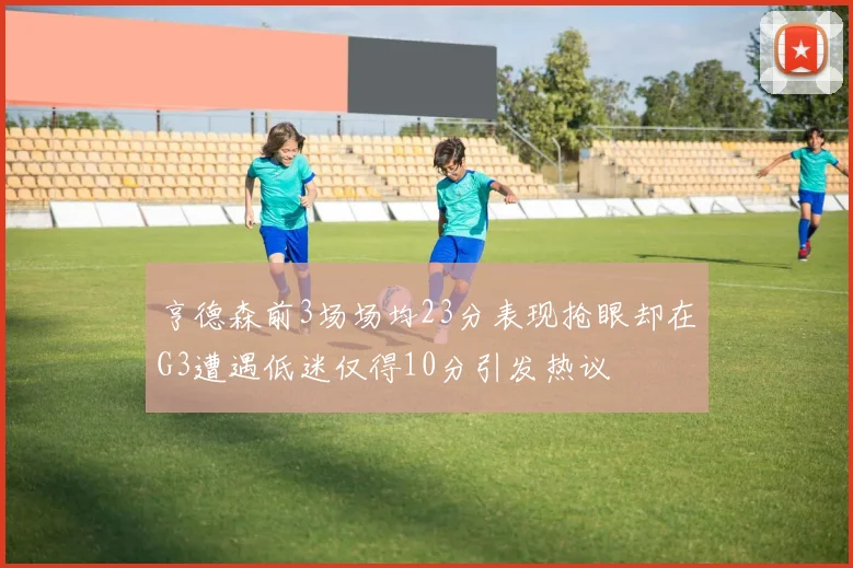 亨德森前3场场均23分表现抢眼却在G3遭遇低迷仅得10分引发热议
