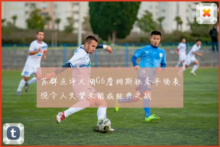 苏群点评火湖G6詹姆斯独秀半场表现令人失望未能成经典之战