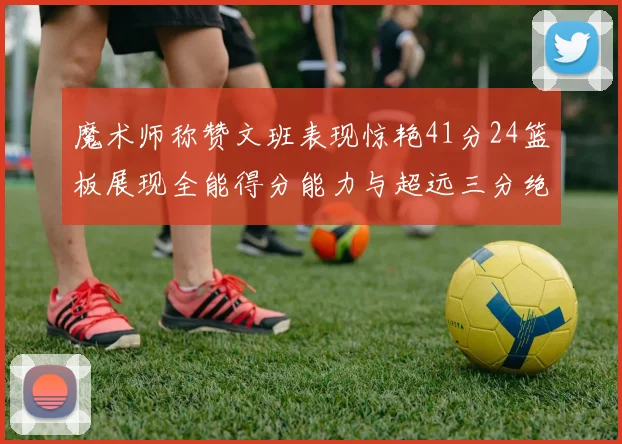 魔术师称赞文班表现惊艳41分24篮板展现全能得分能力与超远三分绝技