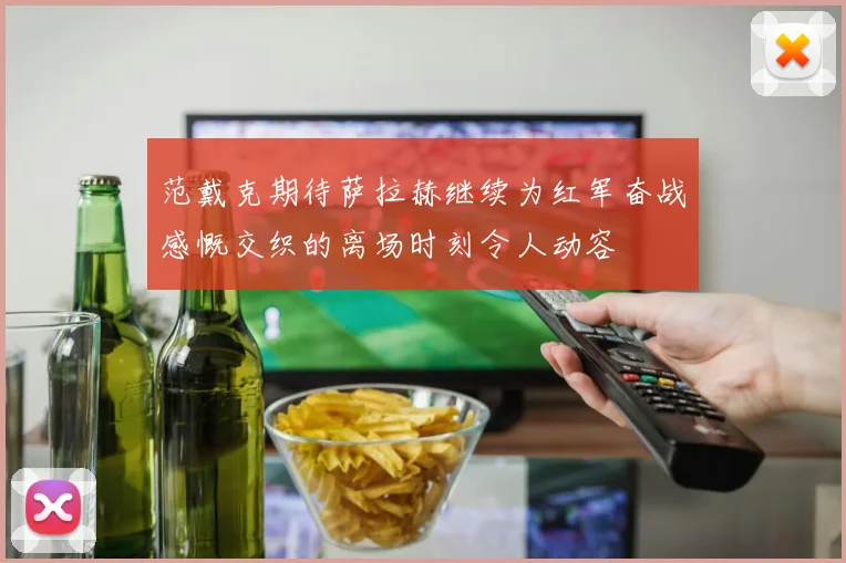 范戴克期待萨拉赫继续为红军奋战感慨交织的离场时刻令人动容
