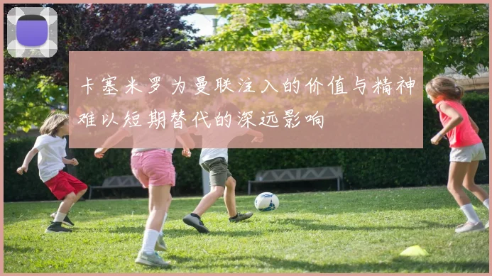 卡塞米罗为曼联注入的价值与精神难以短期替代的深远影响