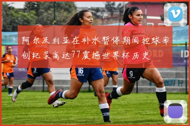 阿尔及利亚在补水暂停期间控球率创纪录高达77震撼世界杯历史