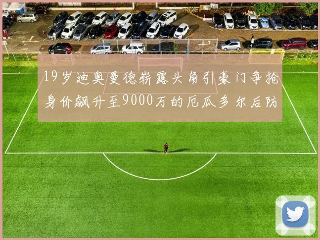 19岁迪奥曼德崭露头角引豪门争抢身价飙升至9000万的厄瓜多尔后防新星