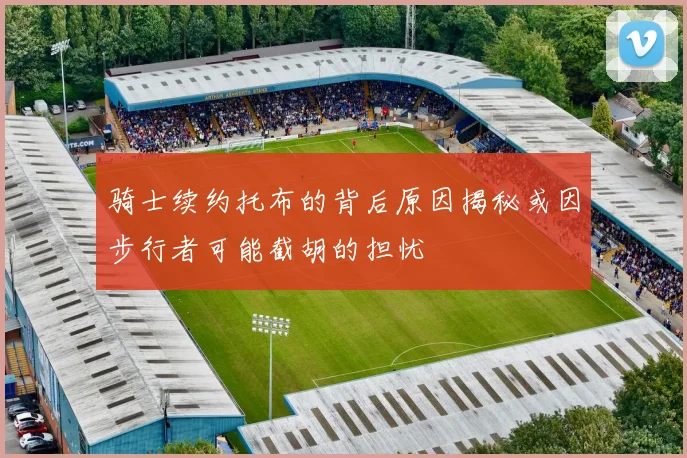 骑士续约托布的背后原因揭秘或因步行者可能截胡的担忧