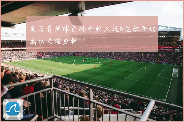 皇马青训球员转会收入近6亿欧元的成功之路分析