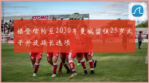 福登续约至2030年曼城留住25岁太子并设延长选项