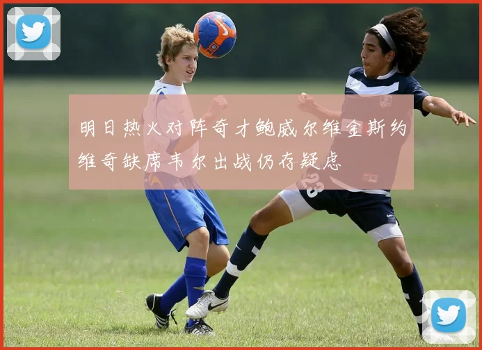 明日热火对阵奇才鲍威尔维金斯约维奇缺席韦尔出战仍存疑虑