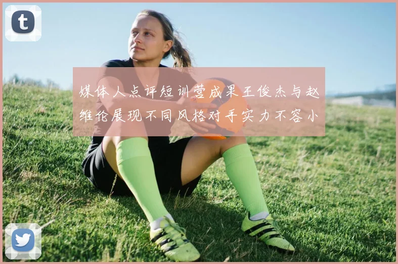 媒体人点评短训营成果王俊杰与赵维伦展现不同风格对手实力不容小觑