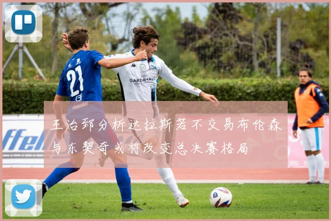 王治郅分析达拉斯若不交易布伦森与东契奇或将改变总决赛格局