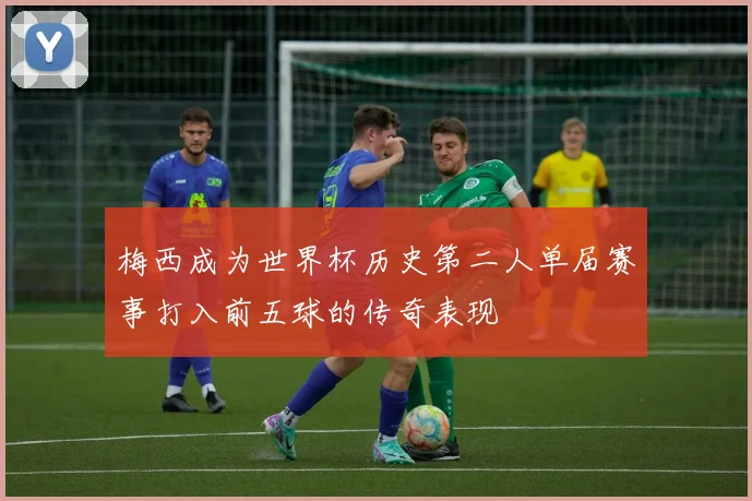 梅西成为世界杯历史第二人单届赛事打入前五球的传奇表现