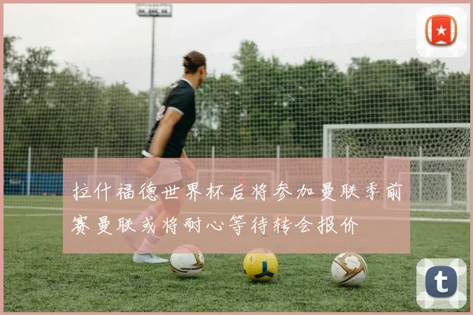 拉什福德世界杯后将参加曼联季前赛曼联或将耐心等待转会报价