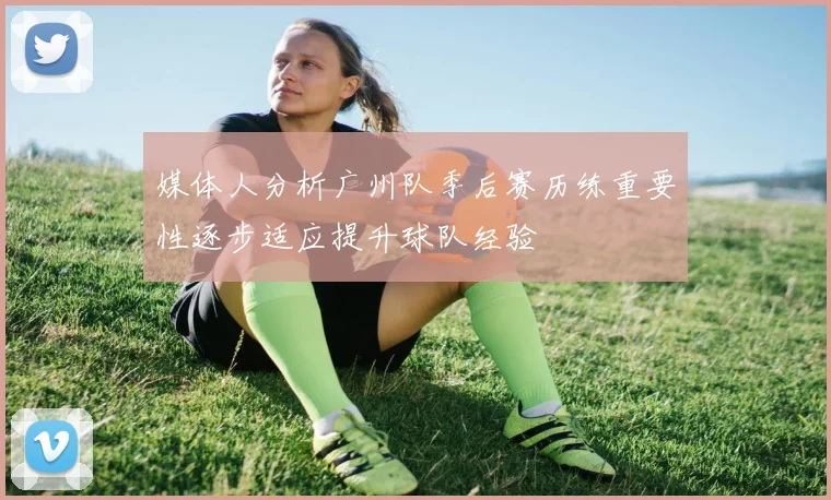 媒体人分析广州队季后赛历练重要性逐步适应提升球队经验
