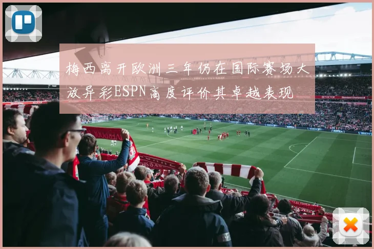 梅西离开欧洲三年仍在国际赛场大放异彩ESPN高度评价其卓越表现