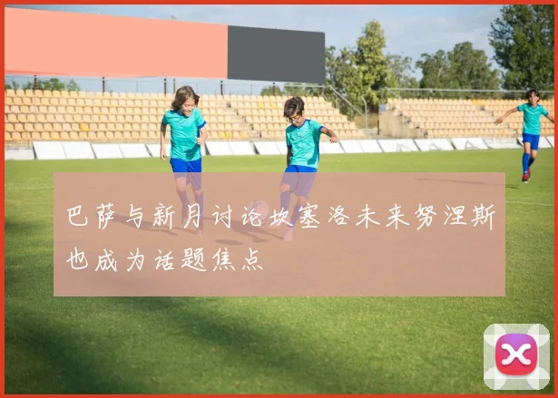 巴萨与新月讨论坎塞洛未来努涅斯也成为话题焦点
