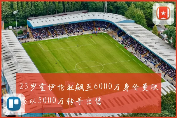 23岁霍伊伦狂飙至6000万身价曼联或以5000万转手出售