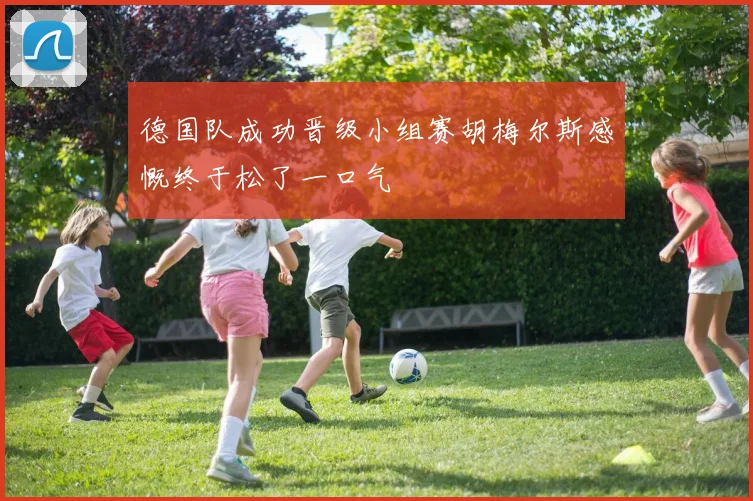 德国队成功晋级小组赛胡梅尔斯感慨终于松了一口气